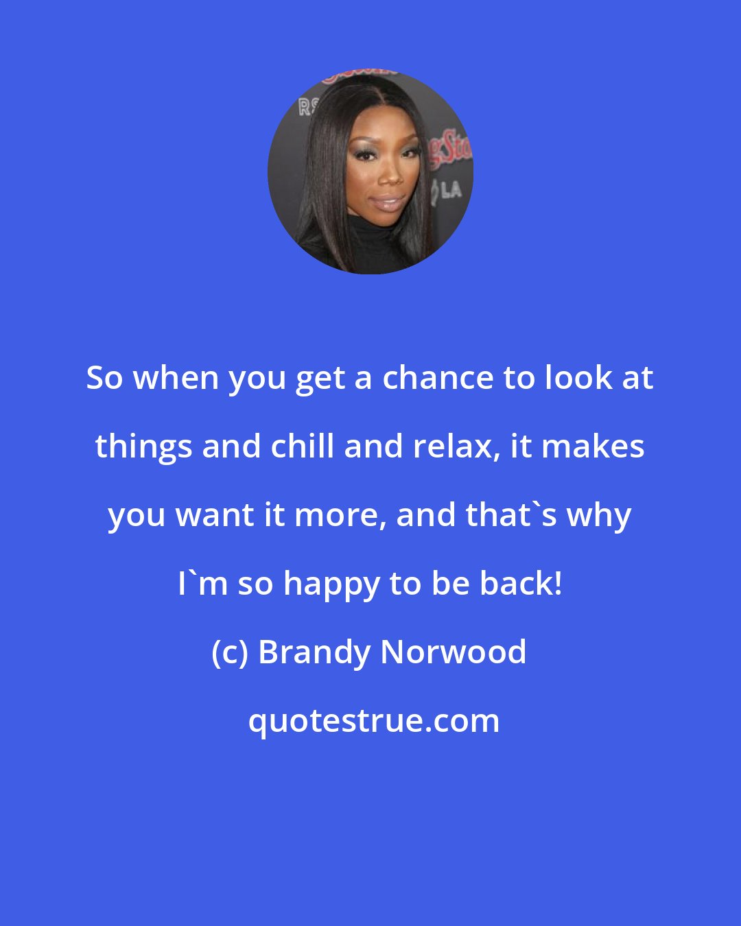 Brandy Norwood: So when you get a chance to look at things and chill and relax, it makes you want it more, and that's why I'm so happy to be back!