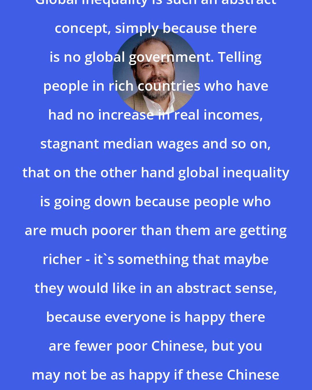 Branko Milanovic: Global inequality is such an abstract concept, simply because there is no global government. Telling people in rich countries who have had no increase in real incomes, stagnant median wages and so on, that on the other hand global inequality is going down because people who are much poorer than them are getting richer - it's something that maybe they would like in an abstract sense, because everyone is happy there are fewer poor Chinese, but you may not be as happy if these Chinese are taking your job.