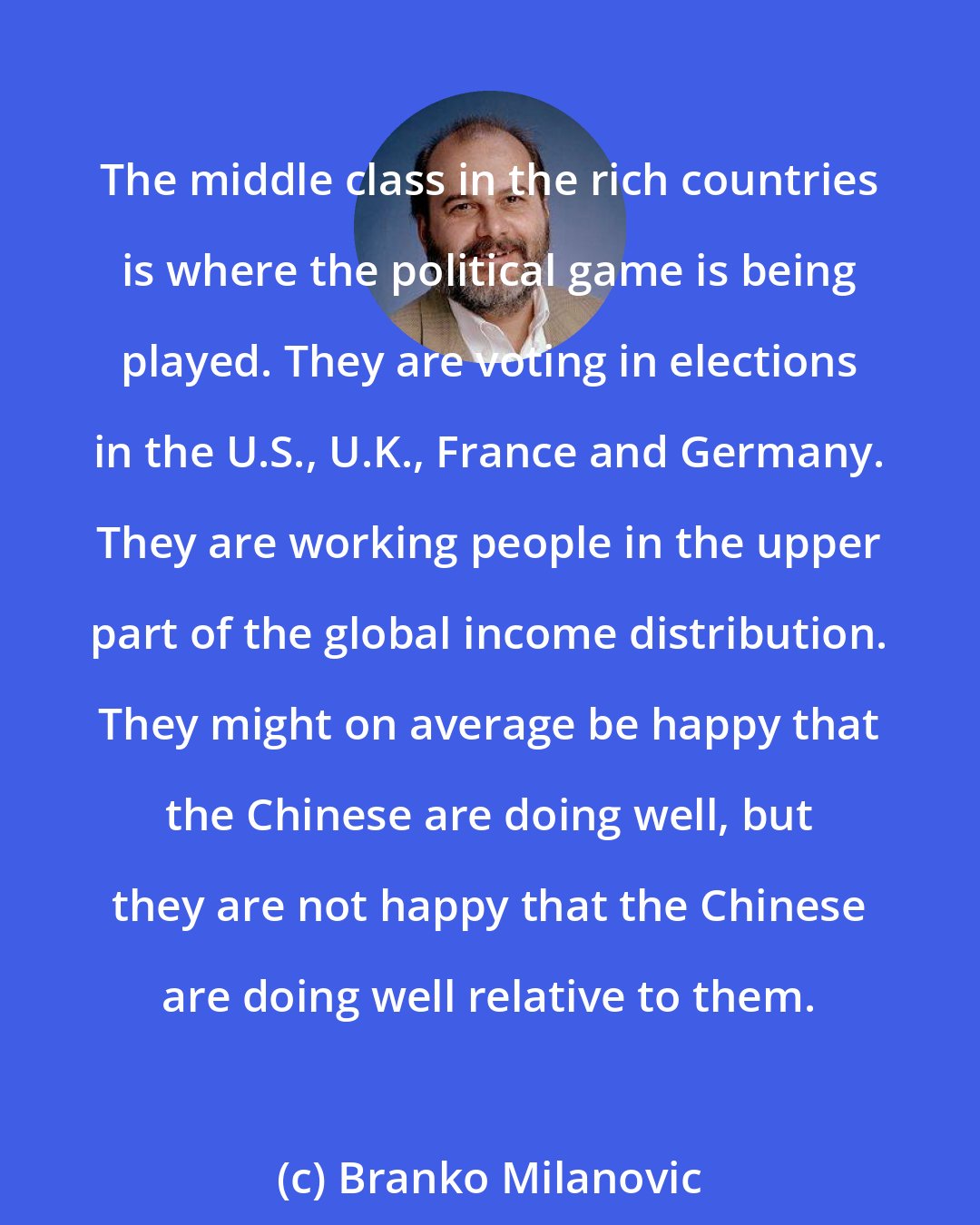 Branko Milanovic: The middle class in the rich countries is where the political game is being played. They are voting in elections in the U.S., U.K., France and Germany. They are working people in the upper part of the global income distribution. They might on average be happy that the Chinese are doing well, but they are not happy that the Chinese are doing well relative to them.