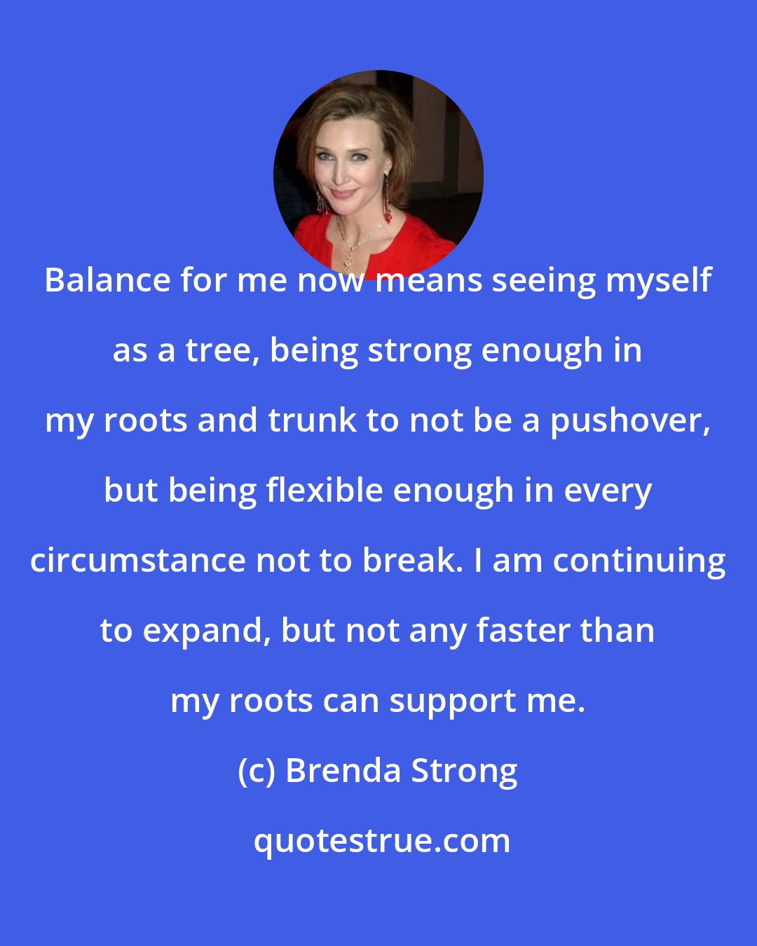 Brenda Strong: Balance for me now means seeing myself as a tree, being strong enough in my roots and trunk to not be a pushover, but being flexible enough in every circumstance not to break. I am continuing to expand, but not any faster than my roots can support me.