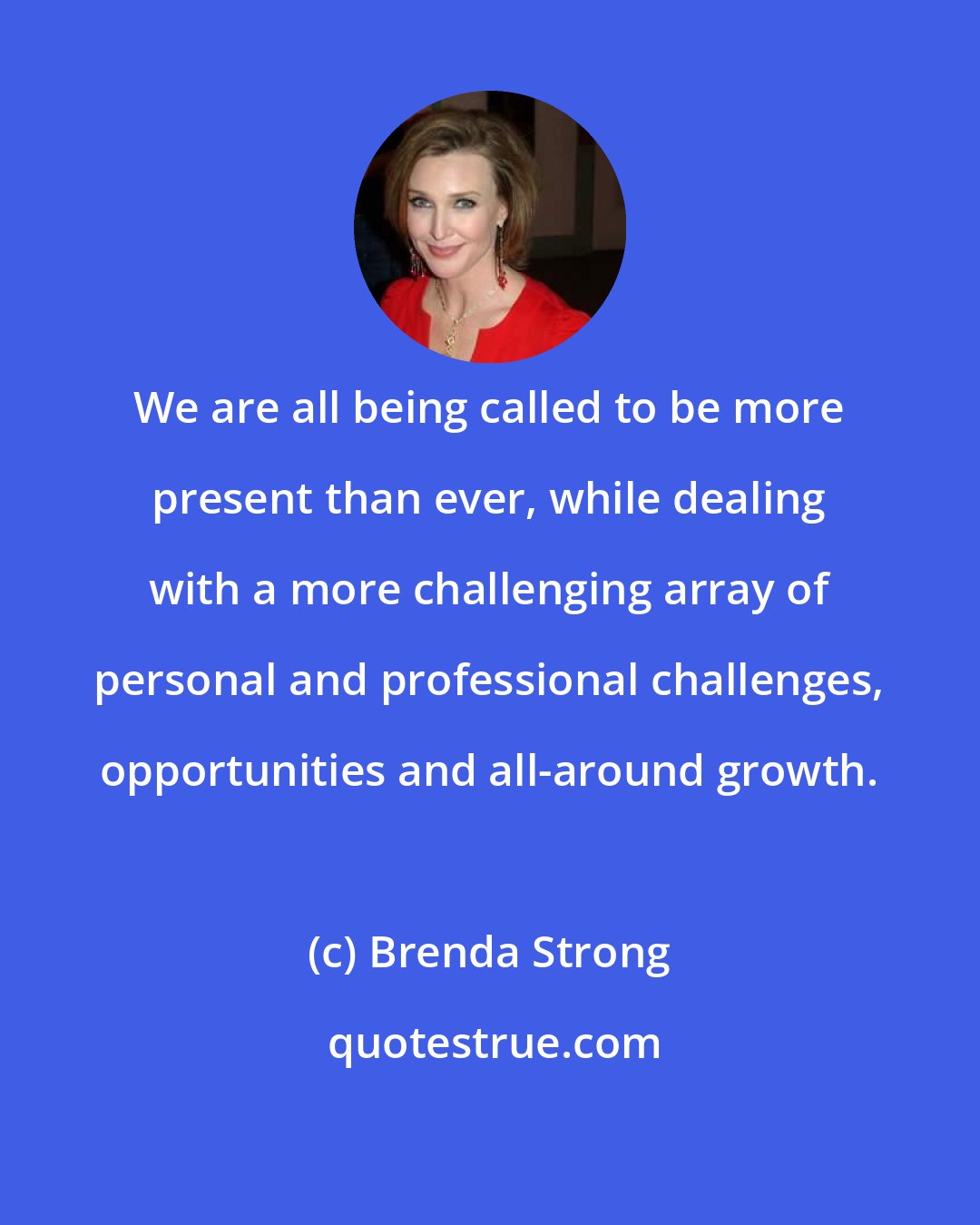 Brenda Strong: We are all being called to be more present than ever, while dealing with a more challenging array of personal and professional challenges, opportunities and all-around growth.