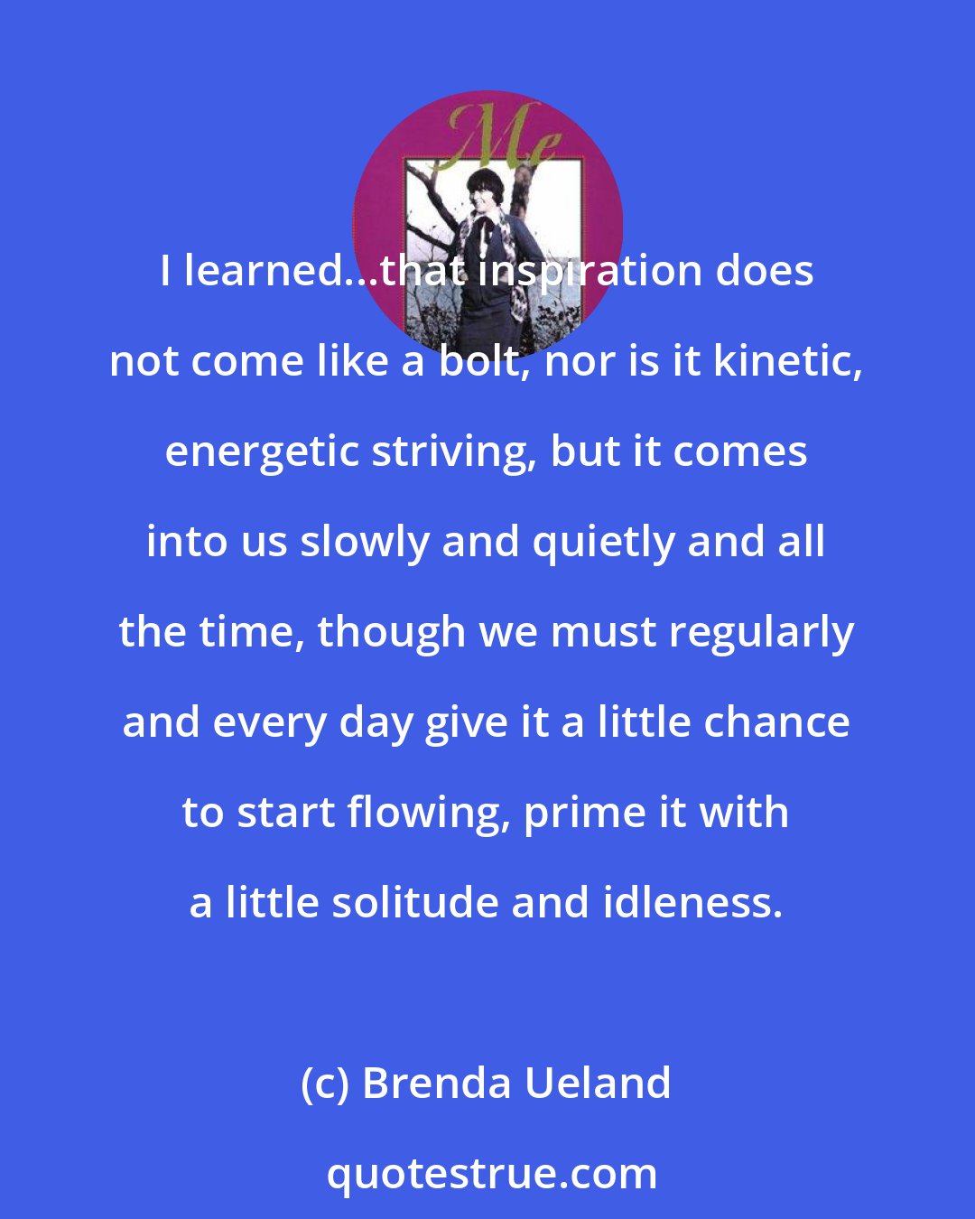 Brenda Ueland: I learned...that inspiration does not come like a bolt, nor is it kinetic, energetic striving, but it comes into us slowly and quietly and all the time, though we must regularly and every day give it a little chance to start flowing, prime it with a little solitude and idleness.