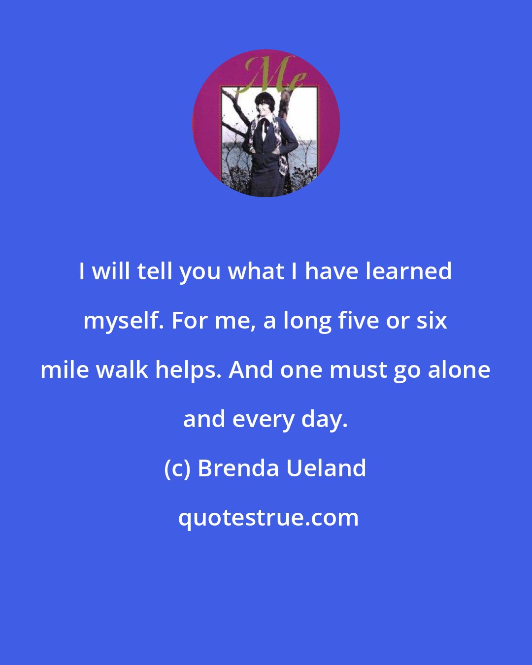 Brenda Ueland: I will tell you what I have learned myself. For me, a long five or six mile walk helps. And one must go alone and every day.