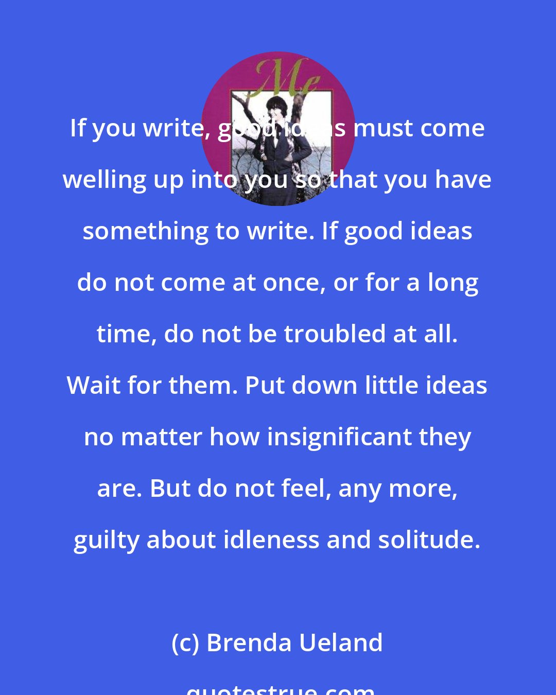 Brenda Ueland: If you write, good ideas must come welling up into you so that you have something to write. If good ideas do not come at once, or for a long time, do not be troubled at all. Wait for them. Put down little ideas no matter how insignificant they are. But do not feel, any more, guilty about idleness and solitude.