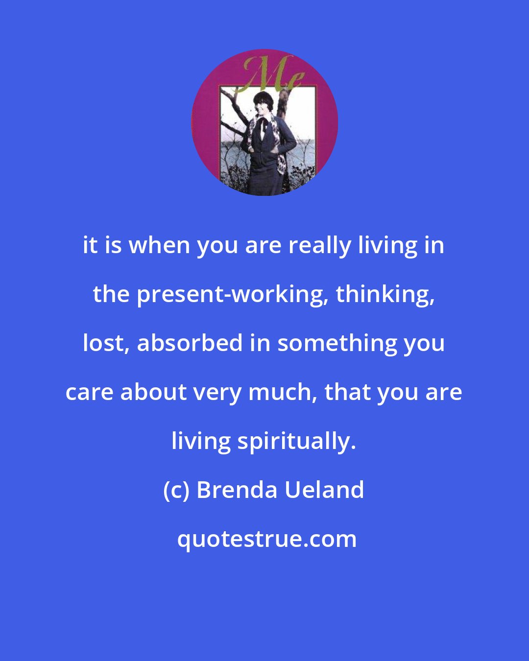 Brenda Ueland: it is when you are really living in the present-working, thinking, lost, absorbed in something you care about very much, that you are living spiritually.