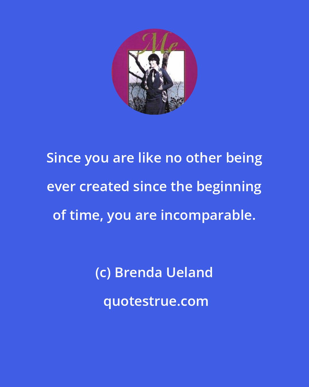 Brenda Ueland: Since you are like no other being ever created since the beginning of time, you are incomparable.