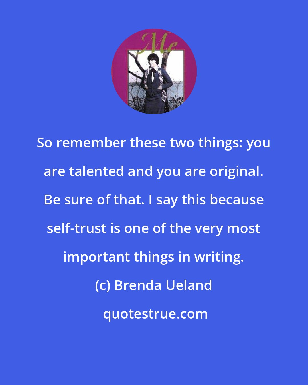 Brenda Ueland: So remember these two things: you are talented and you are original. Be sure of that. I say this because self-trust is one of the very most important things in writing.