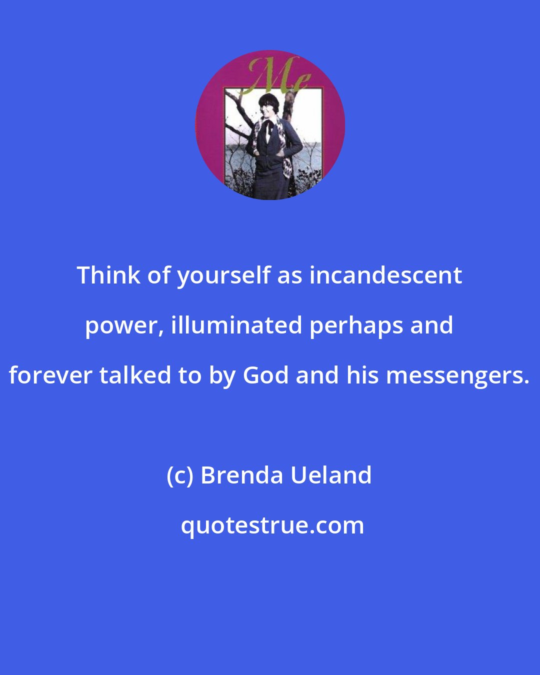 Brenda Ueland: Think of yourself as incandescent power, illuminated perhaps and forever talked to by God and his messengers.