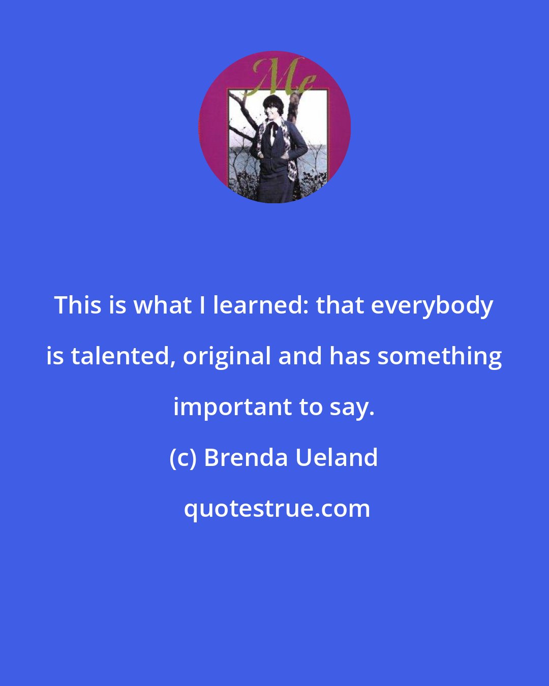 Brenda Ueland: This is what I learned: that everybody is talented, original and has something important to say.