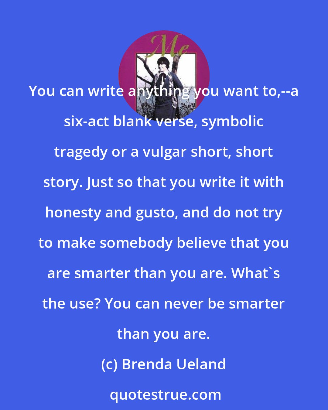 Brenda Ueland: You can write anything you want to,--a six-act blank verse, symbolic tragedy or a vulgar short, short story. Just so that you write it with honesty and gusto, and do not try to make somebody believe that you are smarter than you are. What's the use? You can never be smarter than you are.