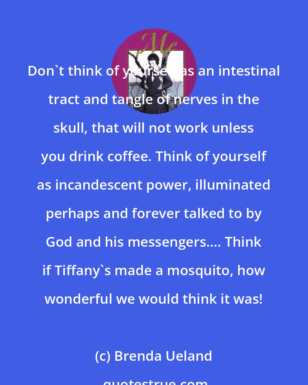 Brenda Ueland: Don't think of yourself as an intestinal tract and tangle of nerves in the skull, that will not work unless you drink coffee. Think of yourself as incandescent power, illuminated perhaps and forever talked to by God and his messengers.... Think if Tiffany's made a mosquito, how wonderful we would think it was!