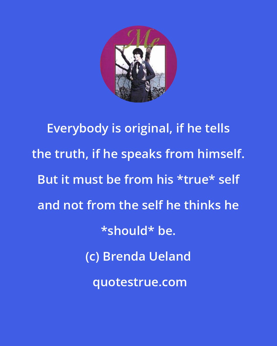 Brenda Ueland: Everybody is original, if he tells the truth, if he speaks from himself. But it must be from his *true* self and not from the self he thinks he *should* be.