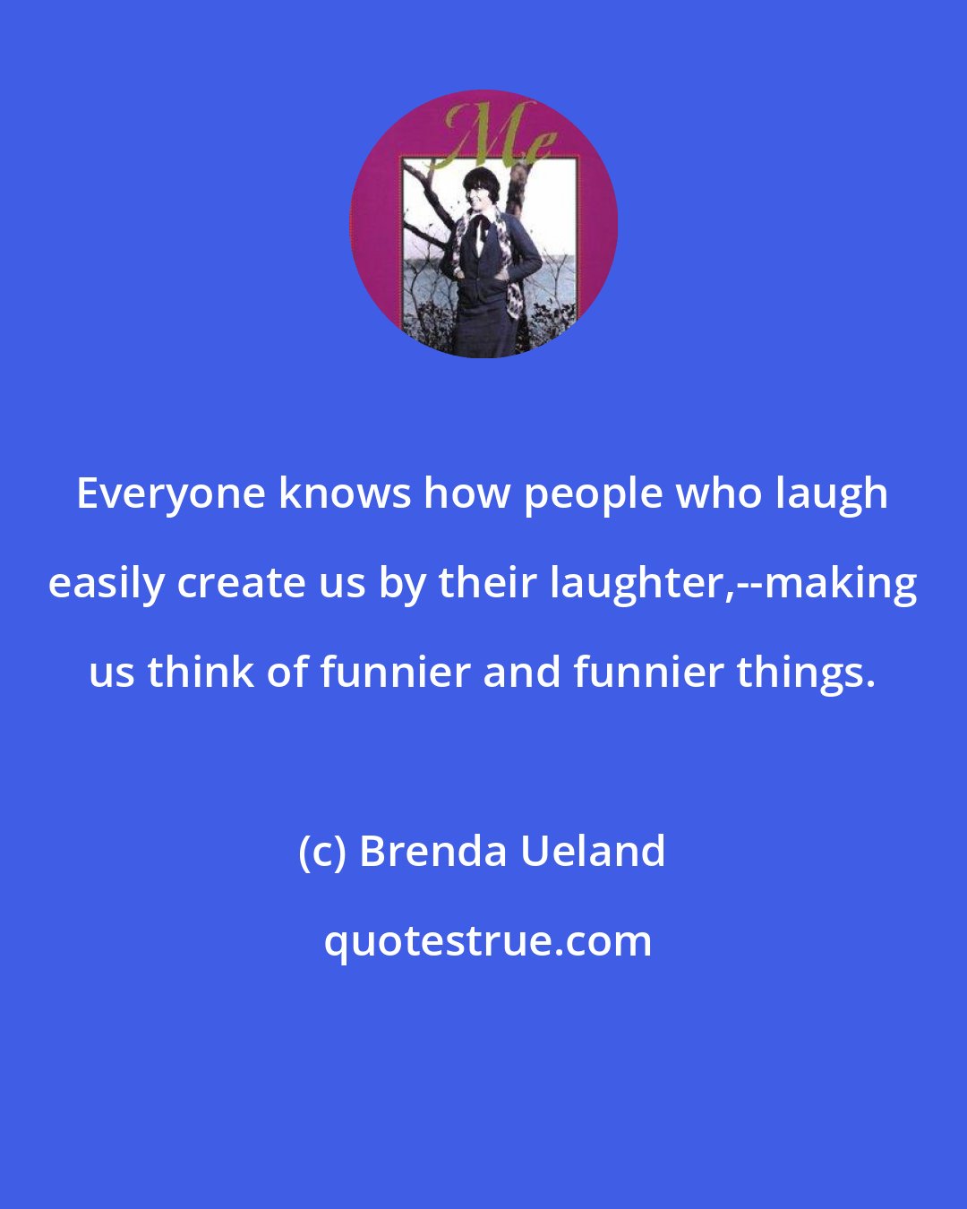 Brenda Ueland: Everyone knows how people who laugh easily create us by their laughter,--making us think of funnier and funnier things.