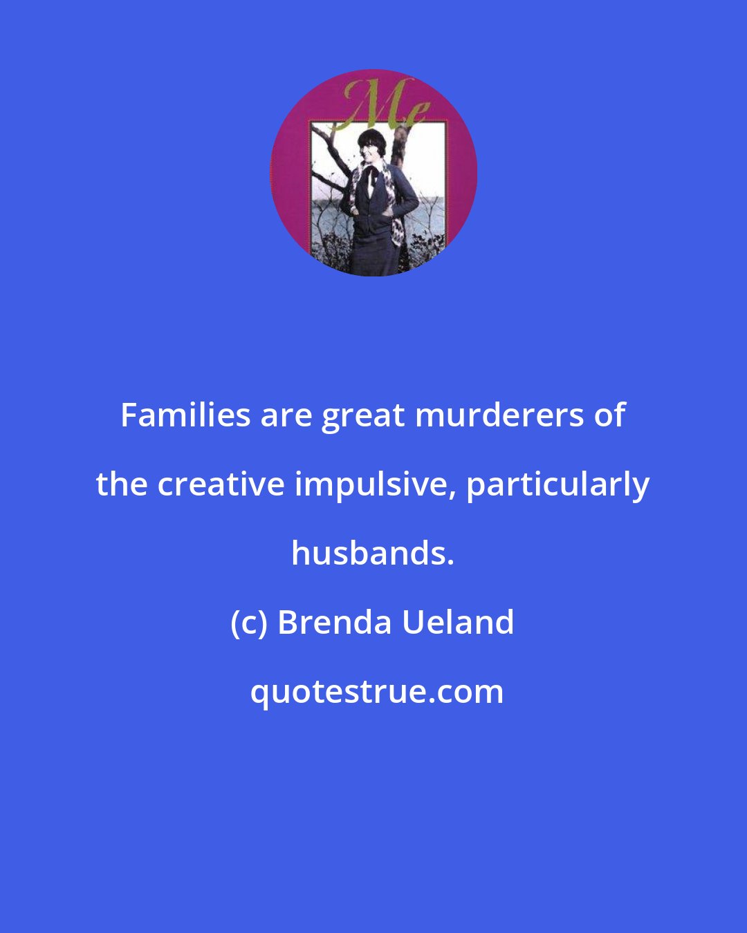 Brenda Ueland: Families are great murderers of the creative impulsive, particularly husbands.