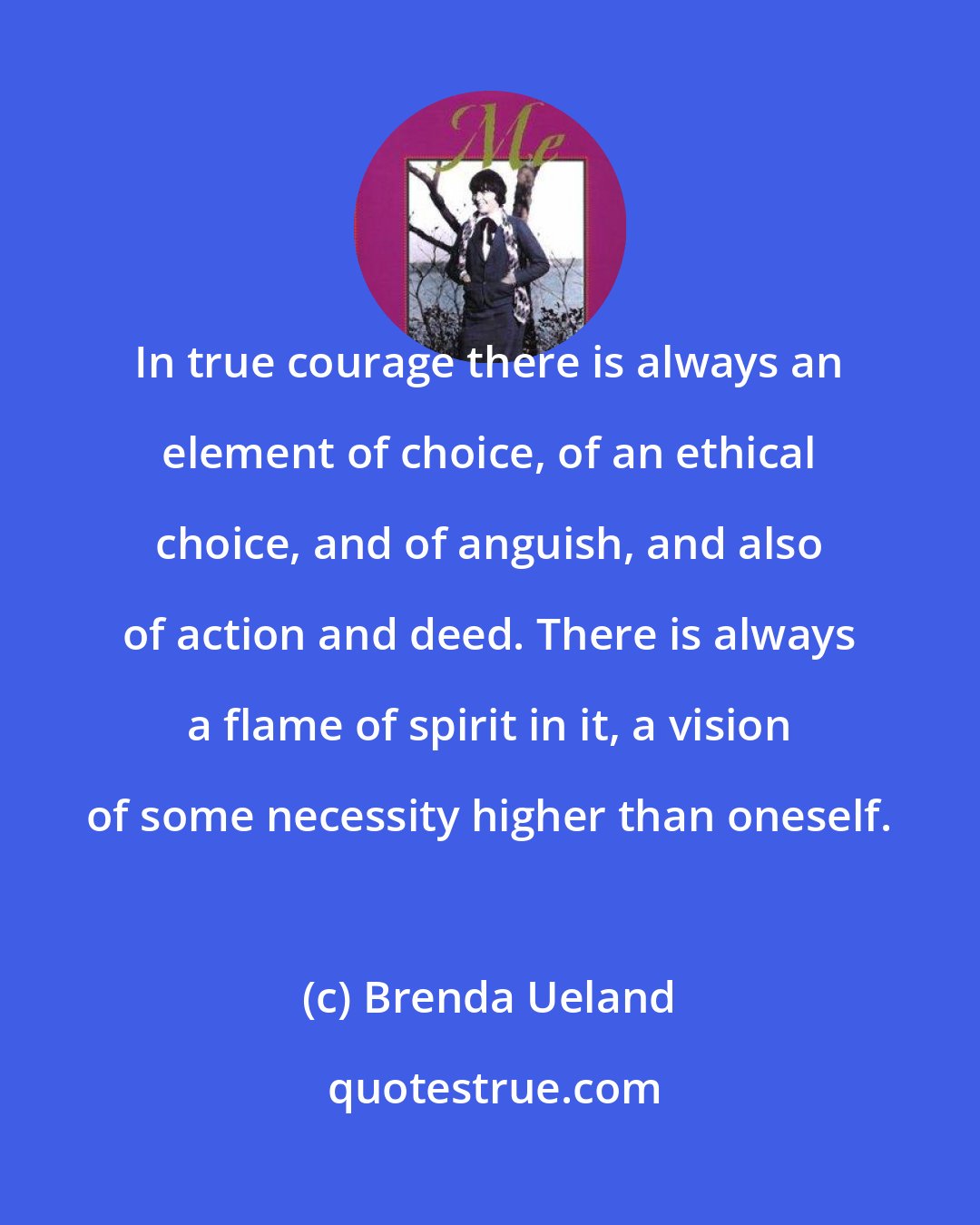 Brenda Ueland: In true courage there is always an element of choice, of an ethical choice, and of anguish, and also of action and deed. There is always a flame of spirit in it, a vision of some necessity higher than oneself.