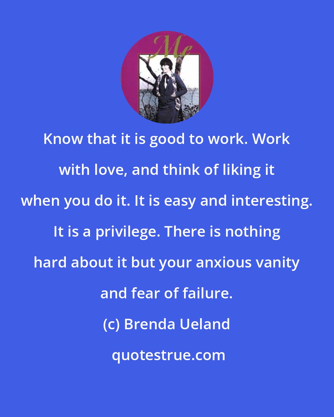 Brenda Ueland: Know that it is good to work. Work with love, and think of liking it when you do it. It is easy and interesting. It is a privilege. There is nothing hard about it but your anxious vanity and fear of failure.