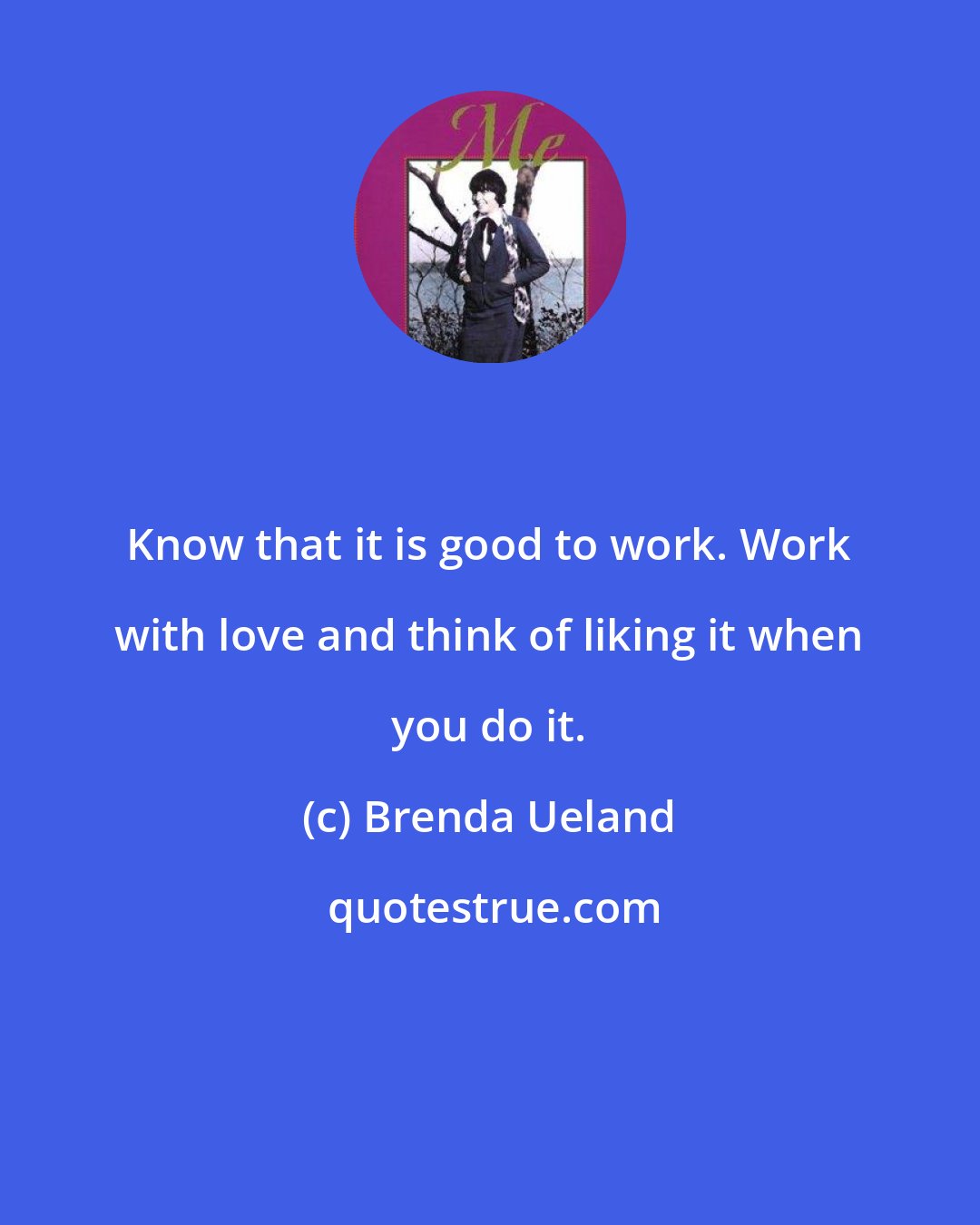 Brenda Ueland: Know that it is good to work. Work with love and think of liking it when you do it.
