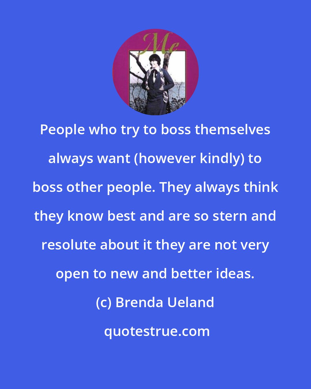 Brenda Ueland: People who try to boss themselves always want (however kindly) to boss other people. They always think they know best and are so stern and resolute about it they are not very open to new and better ideas.