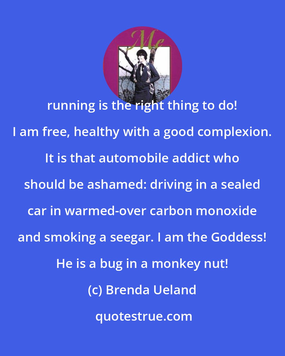 Brenda Ueland: running is the right thing to do! I am free, healthy with a good complexion. It is that automobile addict who should be ashamed: driving in a sealed car in warmed-over carbon monoxide and smoking a seegar. I am the Goddess! He is a bug in a monkey nut!