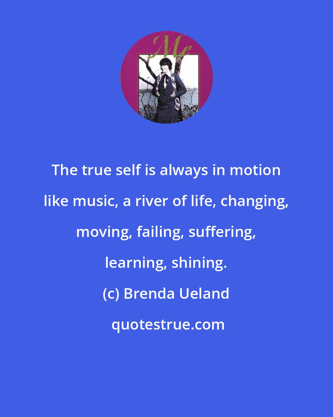 Brenda Ueland: The true self is always in motion like music, a river of life, changing, moving, failing, suffering, learning, shining.