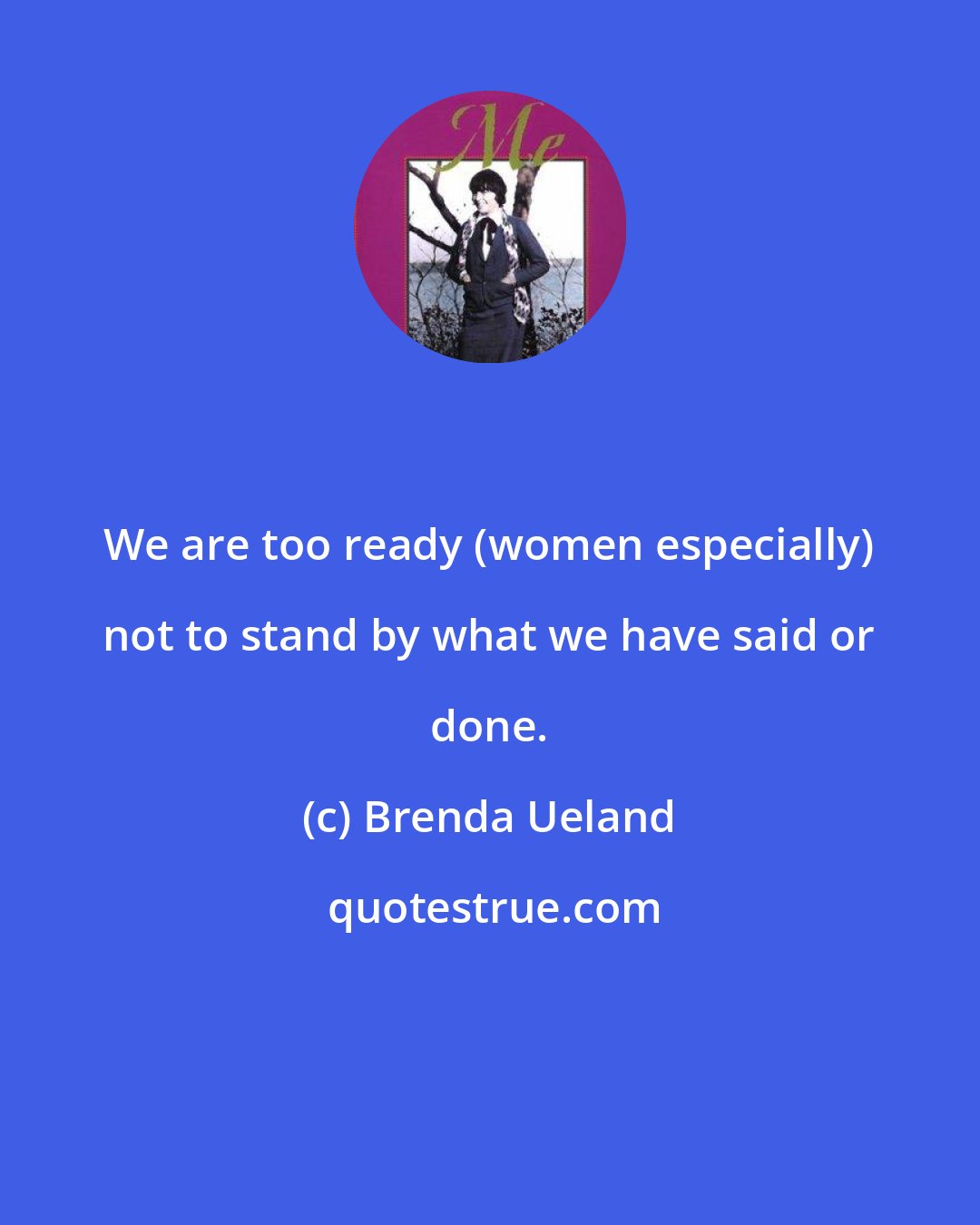 Brenda Ueland: We are too ready (women especially) not to stand by what we have said or done.