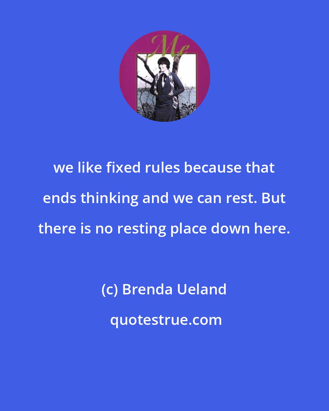 Brenda Ueland: we like fixed rules because that ends thinking and we can rest. But there is no resting place down here.