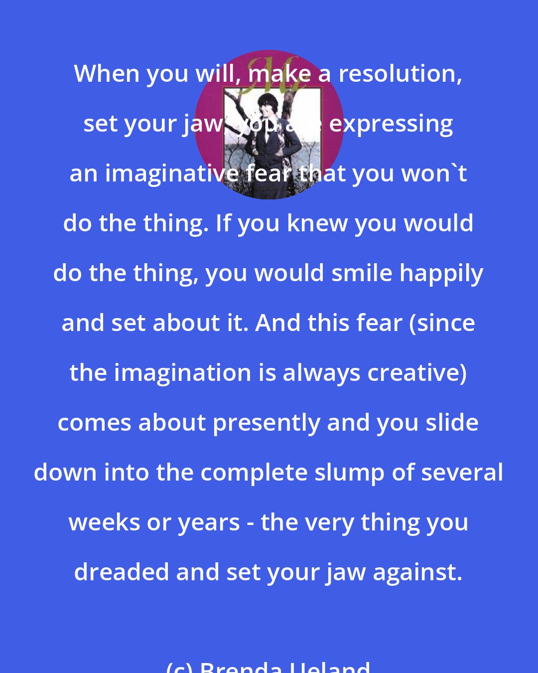 Brenda Ueland: When you will, make a resolution, set your jaw, you are expressing an imaginative fear that you won't do the thing. If you knew you would do the thing, you would smile happily and set about it. And this fear (since the imagination is always creative) comes about presently and you slide down into the complete slump of several weeks or years - the very thing you dreaded and set your jaw against.