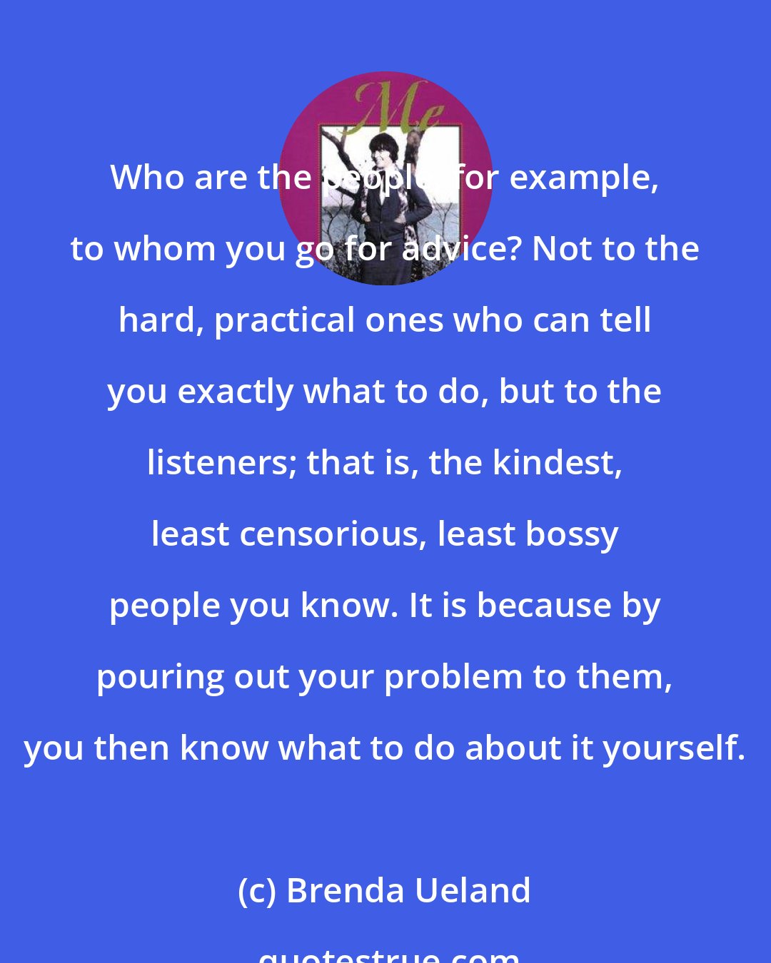 Brenda Ueland: Who are the people, for example, to whom you go for advice? Not to the hard, practical ones who can tell you exactly what to do, but to the listeners; that is, the kindest, least censorious, least bossy people you know. It is because by pouring out your problem to them, you then know what to do about it yourself.