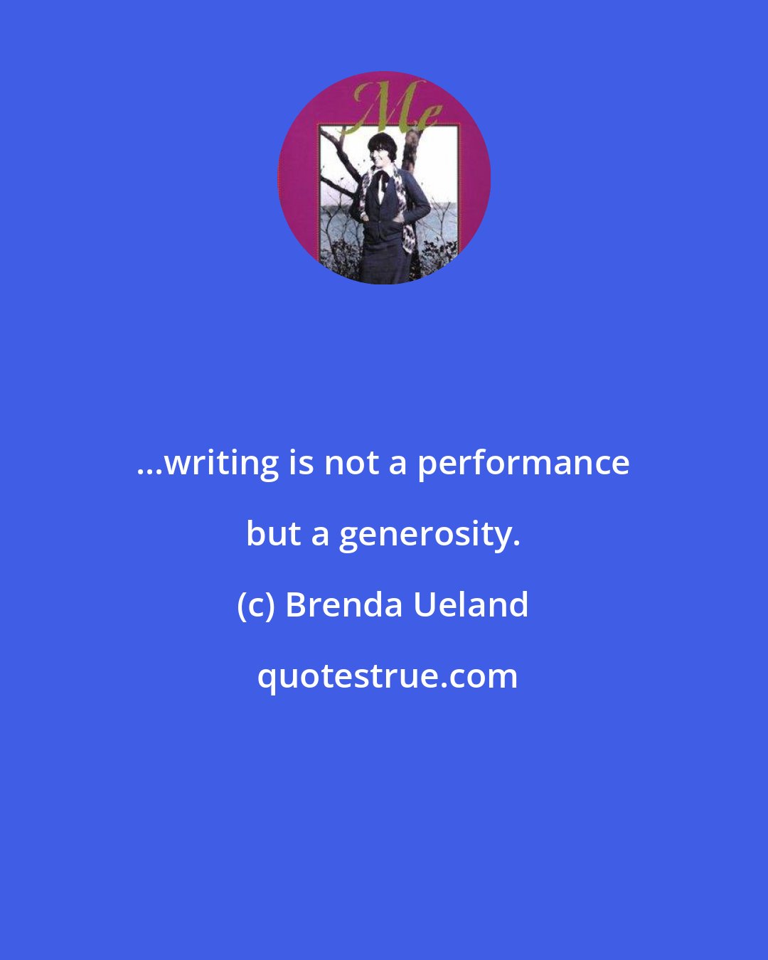 Brenda Ueland: ...writing is not a performance but a generosity.