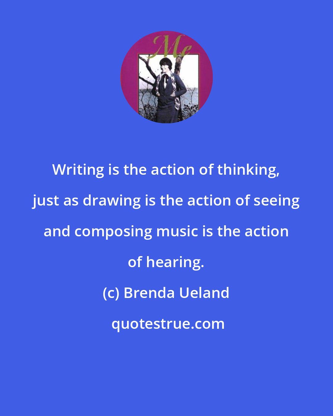 Brenda Ueland: Writing is the action of thinking, just as drawing is the action of seeing and composing music is the action of hearing.