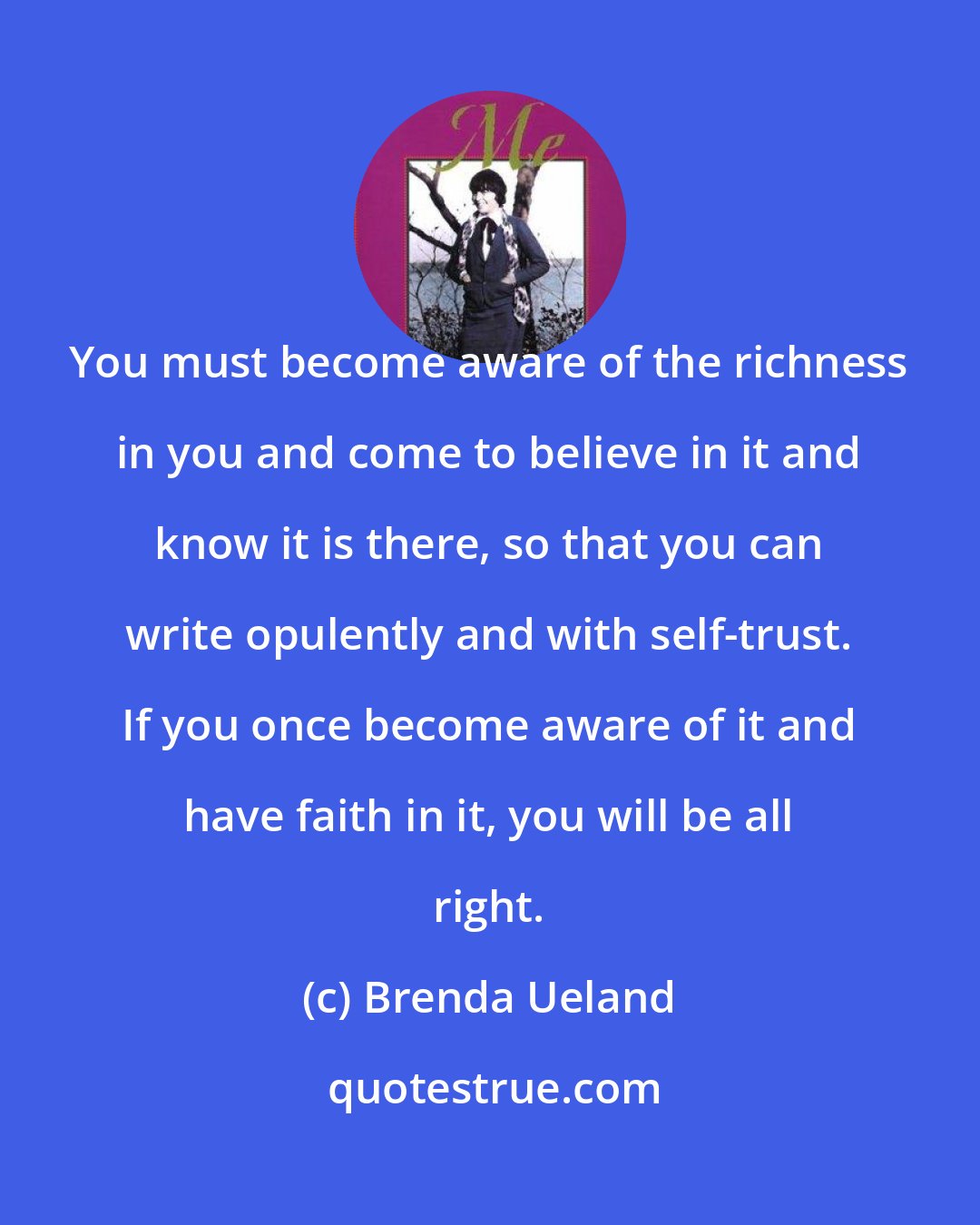 Brenda Ueland: You must become aware of the richness in you and come to believe in it and know it is there, so that you can write opulently and with self-trust. If you once become aware of it and have faith in it, you will be all right.