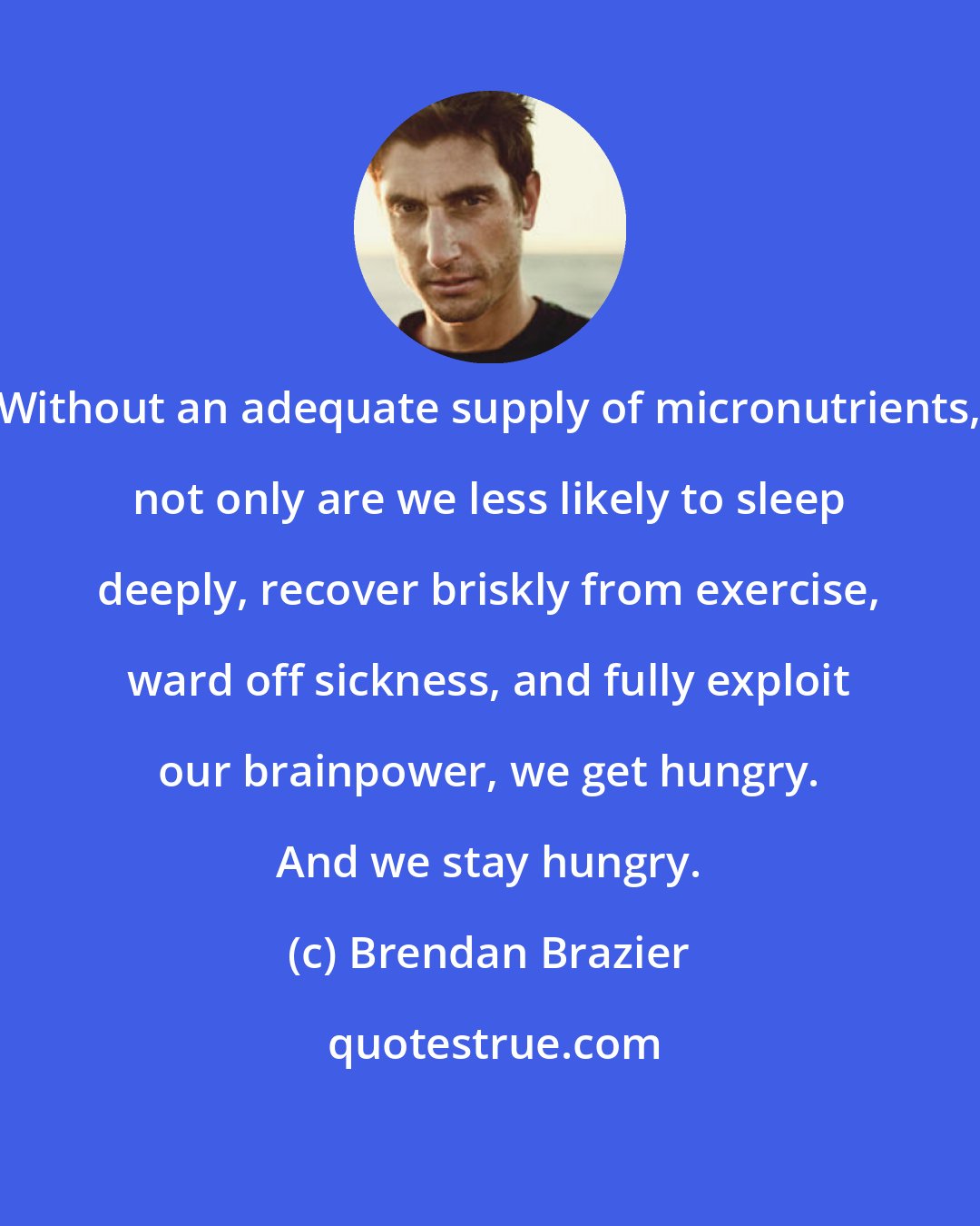 Brendan Brazier: Without an adequate supply of micronutrients, not only are we less likely to sleep deeply, recover briskly from exercise, ward off sickness, and fully exploit our brainpower, we get hungry. And we stay hungry.