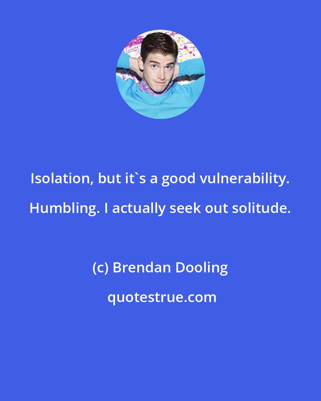 Brendan Dooling: Isolation, but it's a good vulnerability. Humbling. I actually seek out solitude.