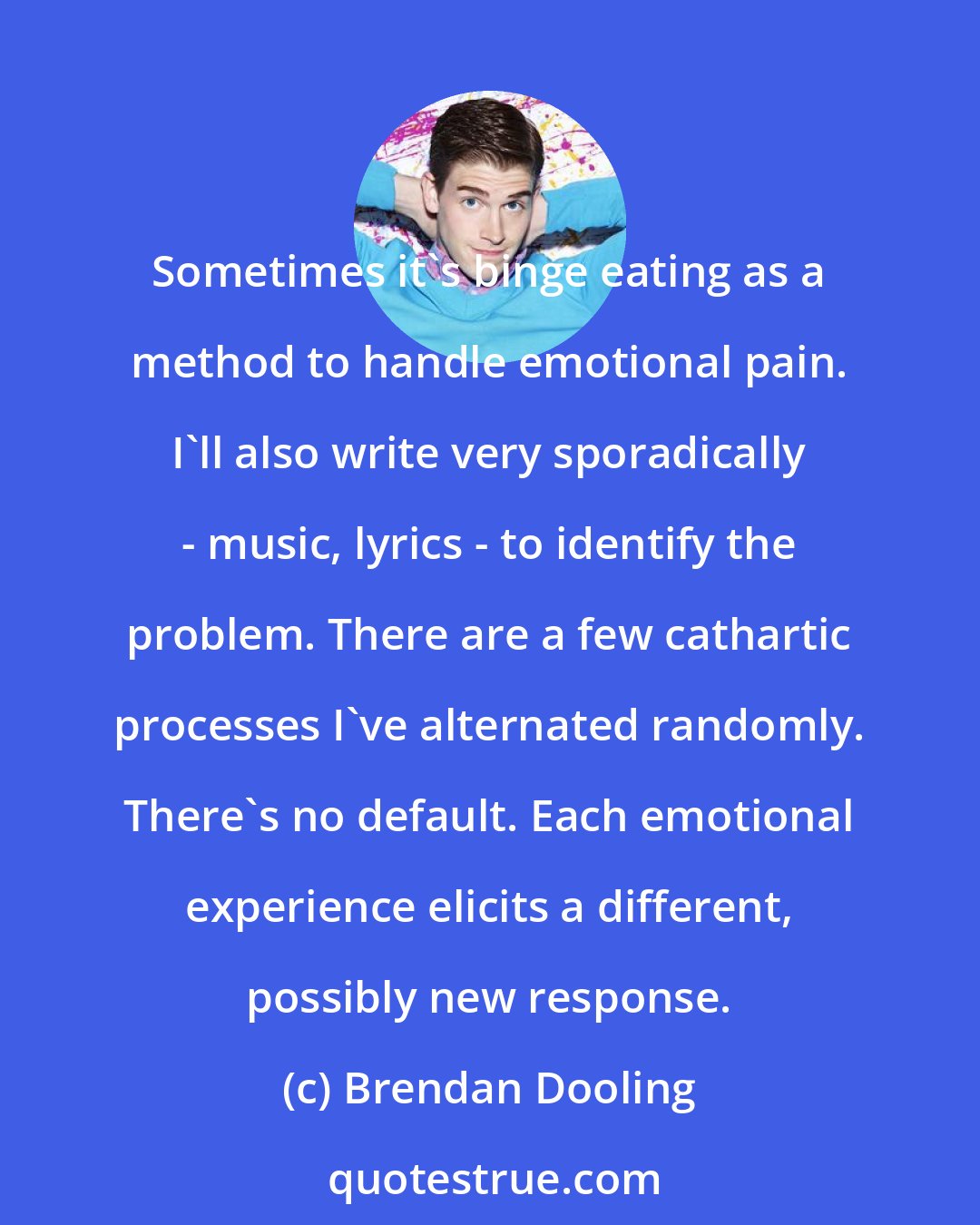 Brendan Dooling: Sometimes it's binge eating as a method to handle emotional pain. I'll also write very sporadically - music, lyrics - to identify the problem. There are a few cathartic processes I've alternated randomly. There's no default. Each emotional experience elicits a different, possibly new response.