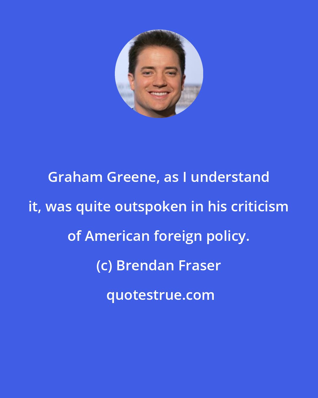Brendan Fraser: Graham Greene, as I understand it, was quite outspoken in his criticism of American foreign policy.