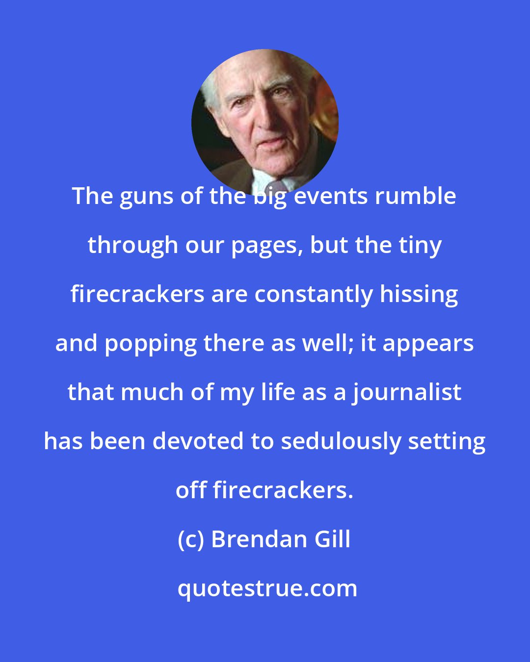 Brendan Gill: The guns of the big events rumble through our pages, but the tiny firecrackers are constantly hissing and popping there as well; it appears that much of my life as a journalist has been devoted to sedulously setting off firecrackers.