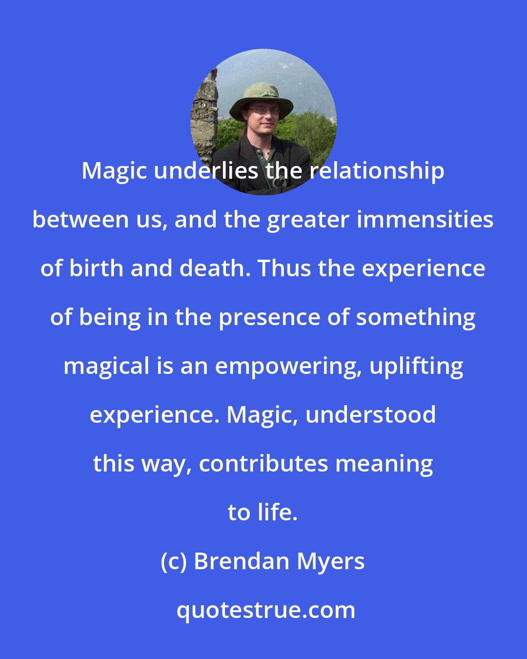 Brendan Myers: Magic underlies the relationship between us, and the greater immensities of birth and death. Thus the experience of being in the presence of something magical is an empowering, uplifting experience. Magic, understood this way, contributes meaning to life.