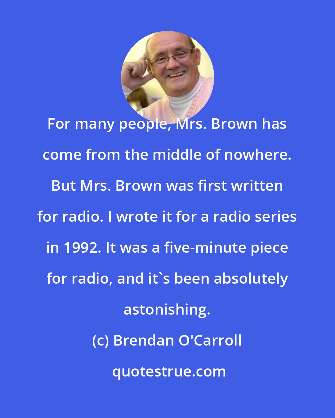 Brendan O'Carroll: For many people, Mrs. Brown has come from the middle of nowhere. But Mrs. Brown was first written for radio. I wrote it for a radio series in 1992. It was a five-minute piece for radio, and it's been absolutely astonishing.
