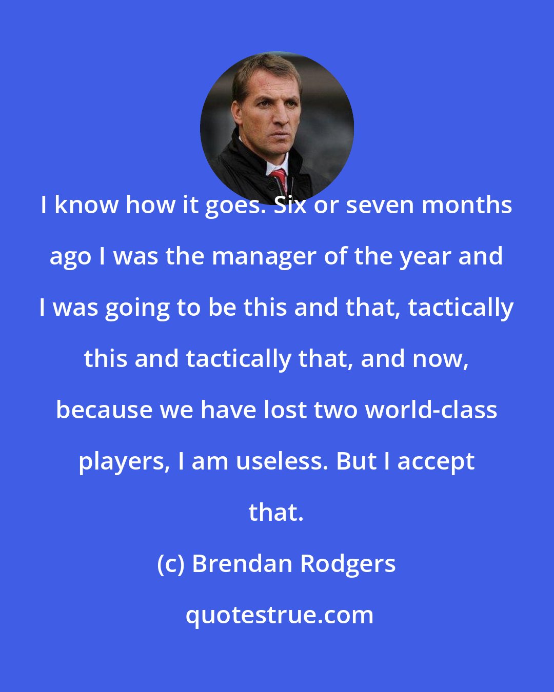 Brendan Rodgers: I know how it goes. Six or seven months ago I was the manager of the year and I was going to be this and that, tactically this and tactically that, and now, because we have lost two world-class players, I am useless. But I accept that.