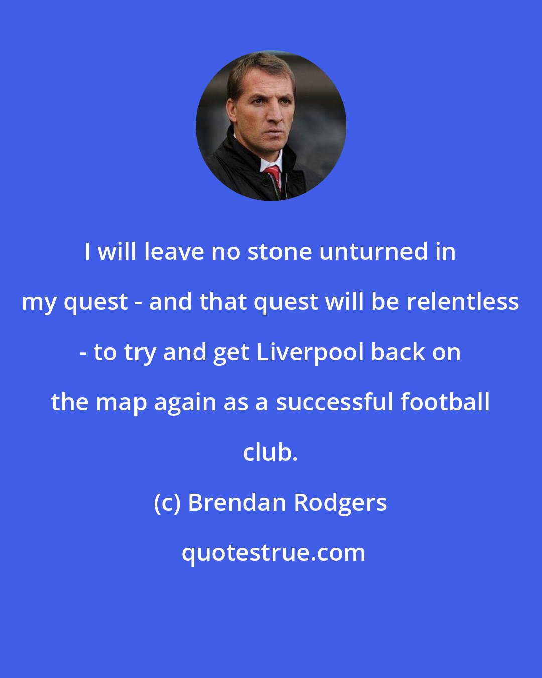 Brendan Rodgers: I will leave no stone unturned in my quest - and that quest will be relentless - to try and get Liverpool back on the map again as a successful football club.