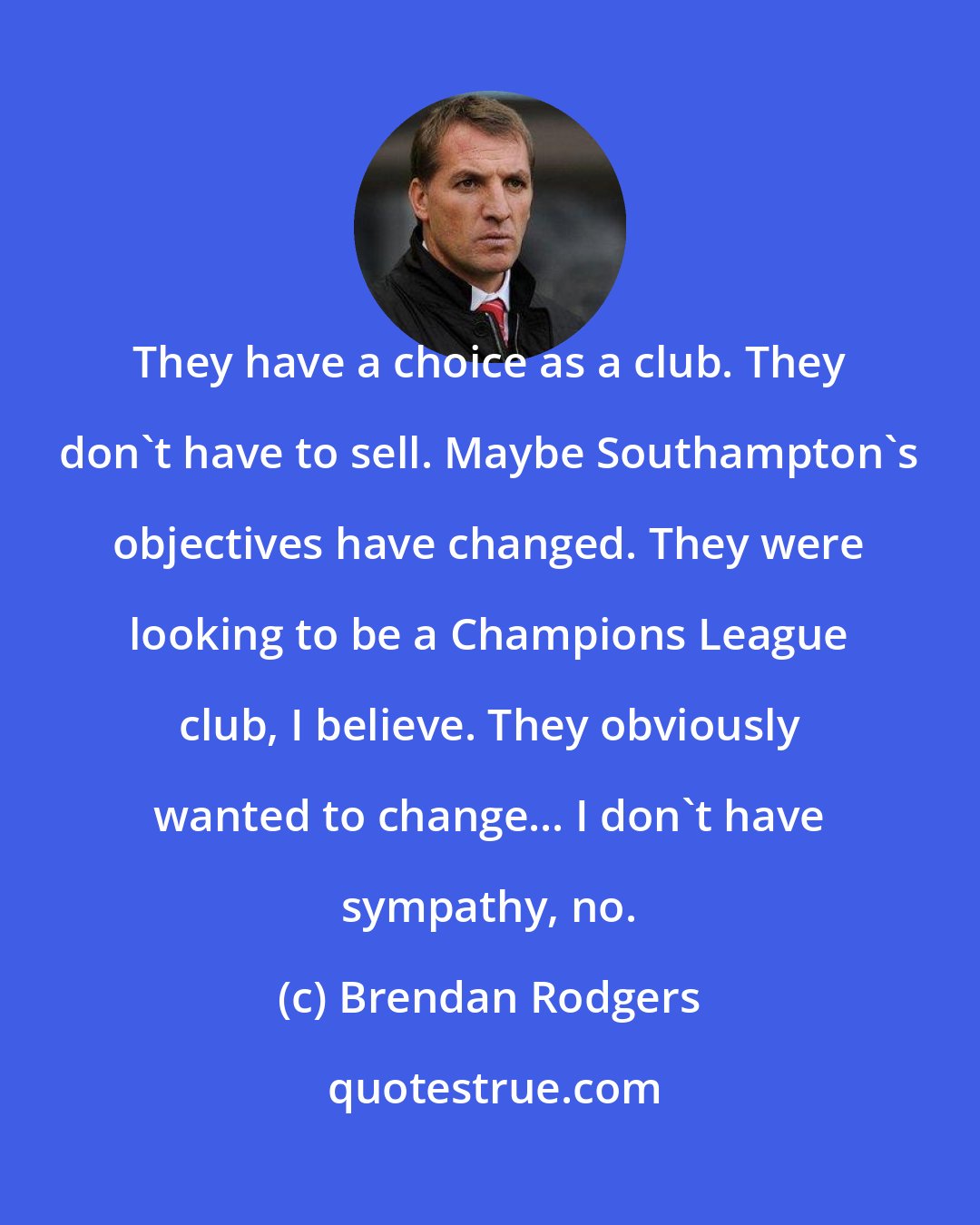 Brendan Rodgers: They have a choice as a club. They don't have to sell. Maybe Southampton's objectives have changed. They were looking to be a Champions League club, I believe. They obviously wanted to change... I don't have sympathy, no.