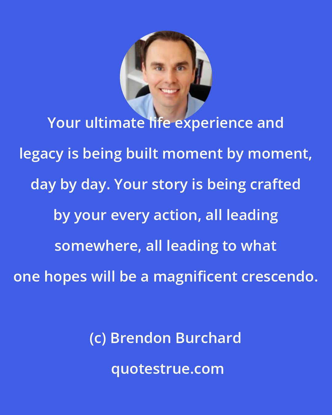 Brendon Burchard: Your ultimate life experience and legacy is being built moment by moment, day by day. Your story is being crafted by your every action, all leading somewhere, all leading to what one hopes will be a magnificent crescendo.