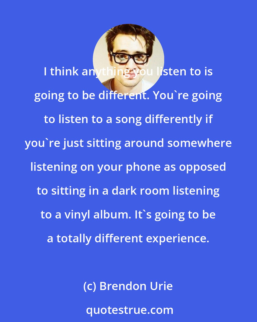 Brendon Urie: I think anything you listen to is going to be different. You're going to listen to a song differently if you're just sitting around somewhere listening on your phone as opposed to sitting in a dark room listening to a vinyl album. It's going to be a totally different experience.