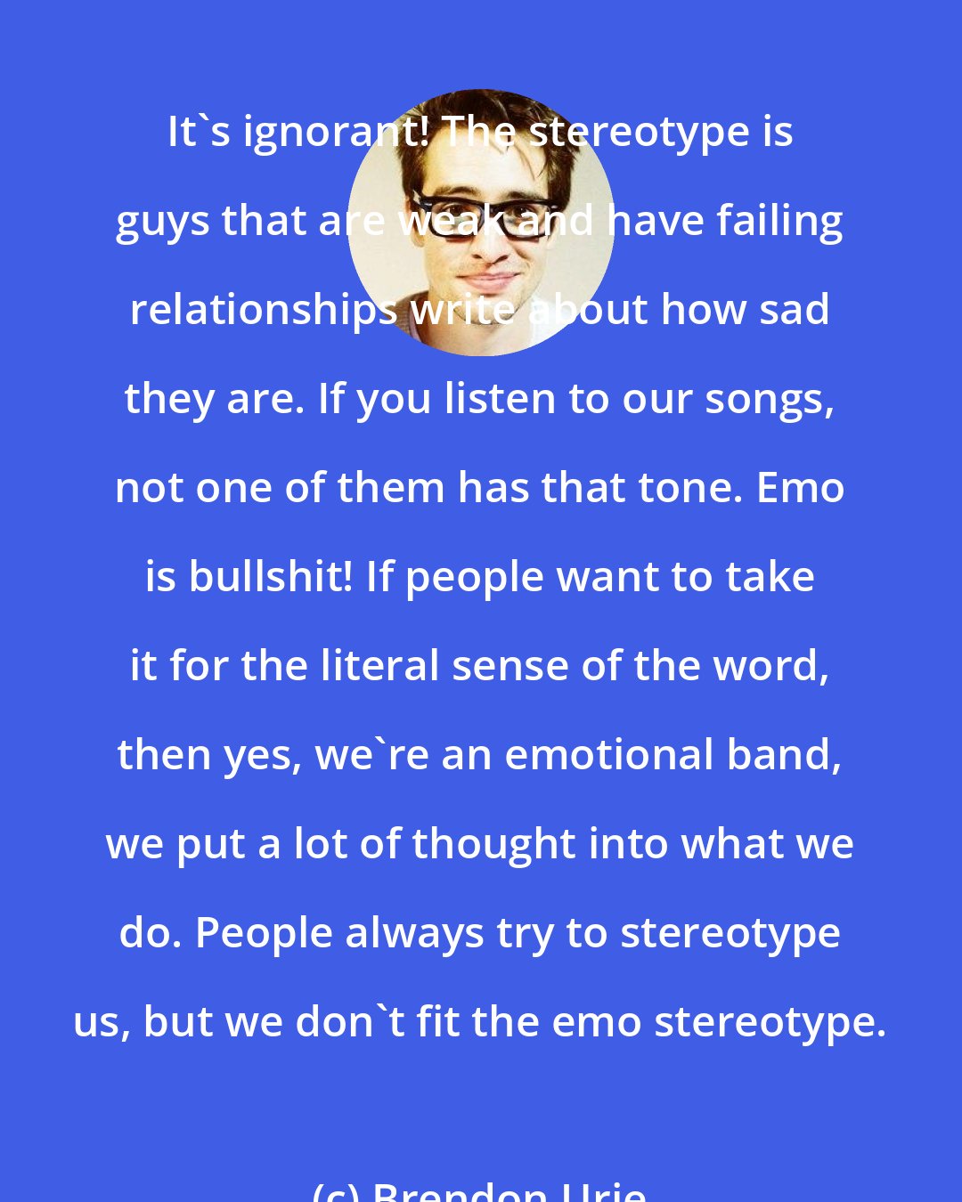 Brendon Urie: It's ignorant! The stereotype is guys that are weak and have failing relationships write about how sad they are. If you listen to our songs, not one of them has that tone. Emo is bullshit! If people want to take it for the literal sense of the word, then yes, we're an emotional band, we put a lot of thought into what we do. People always try to stereotype us, but we don't fit the emo stereotype.