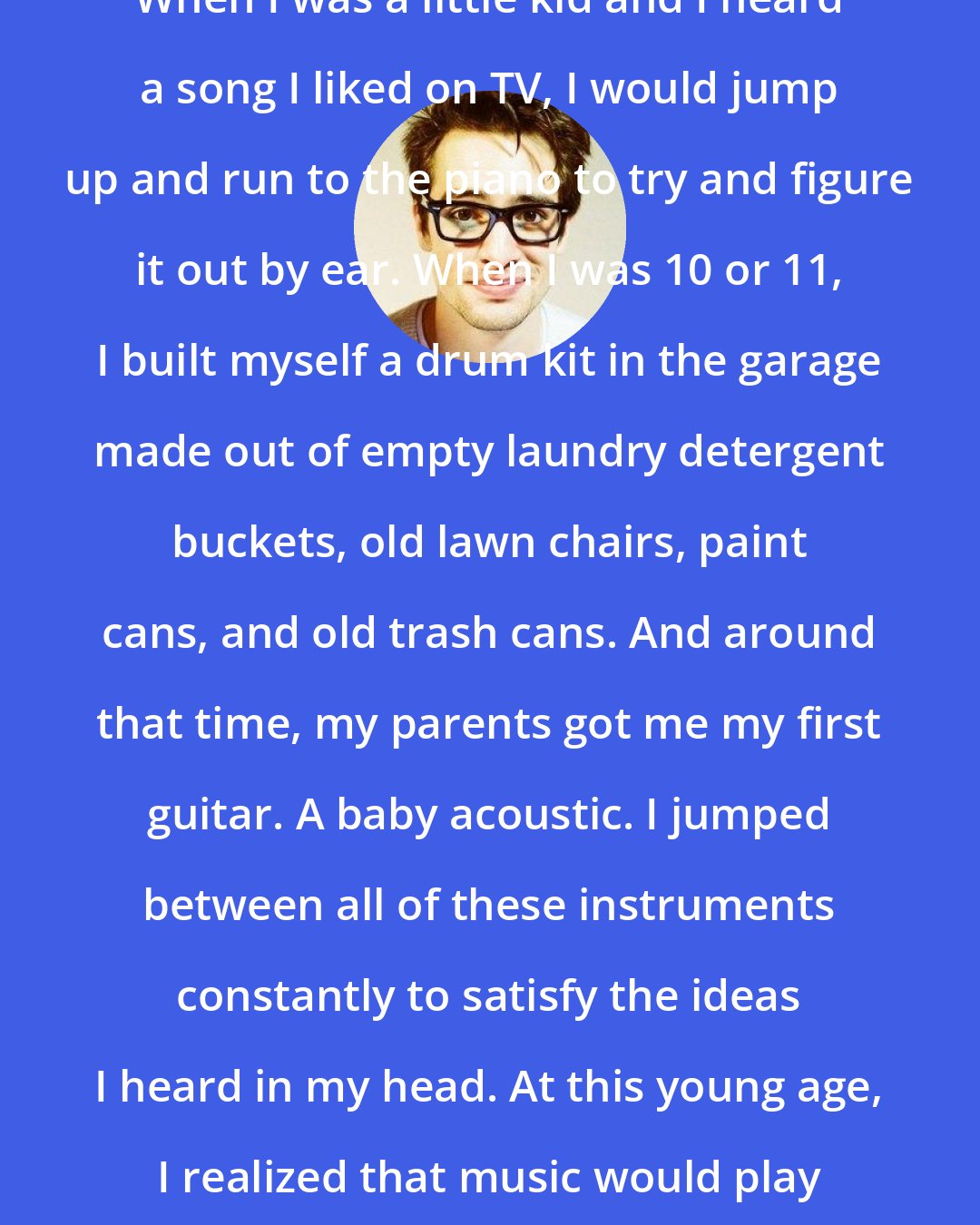 Brendon Urie: When I was a little kid and I heard a song I liked on TV, I would jump up and run to the piano to try and figure it out by ear. When I was 10 or 11, I built myself a drum kit in the garage made out of empty laundry detergent buckets, old lawn chairs, paint cans, and old trash cans. And around that time, my parents got me my first guitar. A baby acoustic. I jumped between all of these instruments constantly to satisfy the ideas I heard in my head. At this young age, I realized that music would play a huge part in my life.