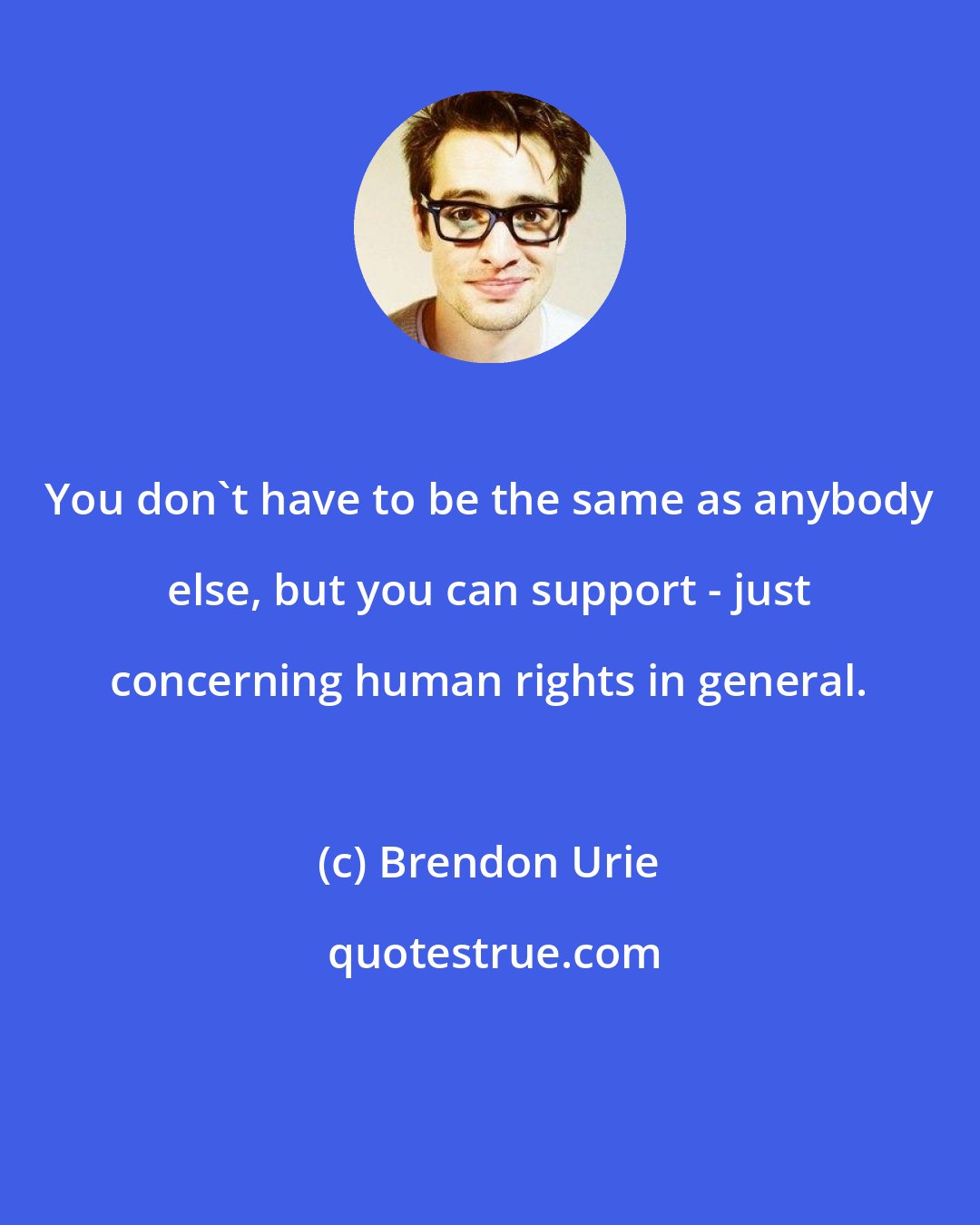 Brendon Urie: You don't have to be the same as anybody else, but you can support - just concerning human rights in general.