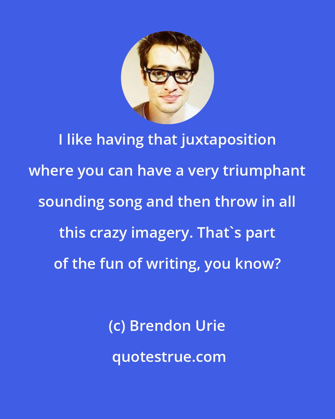 Brendon Urie: I like having that juxtaposition where you can have a very triumphant sounding song and then throw in all this crazy imagery. That's part of the fun of writing, you know?