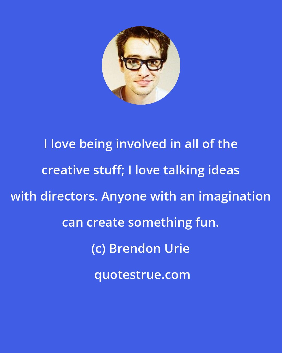 Brendon Urie: I love being involved in all of the creative stuff; I love talking ideas with directors. Anyone with an imagination can create something fun.