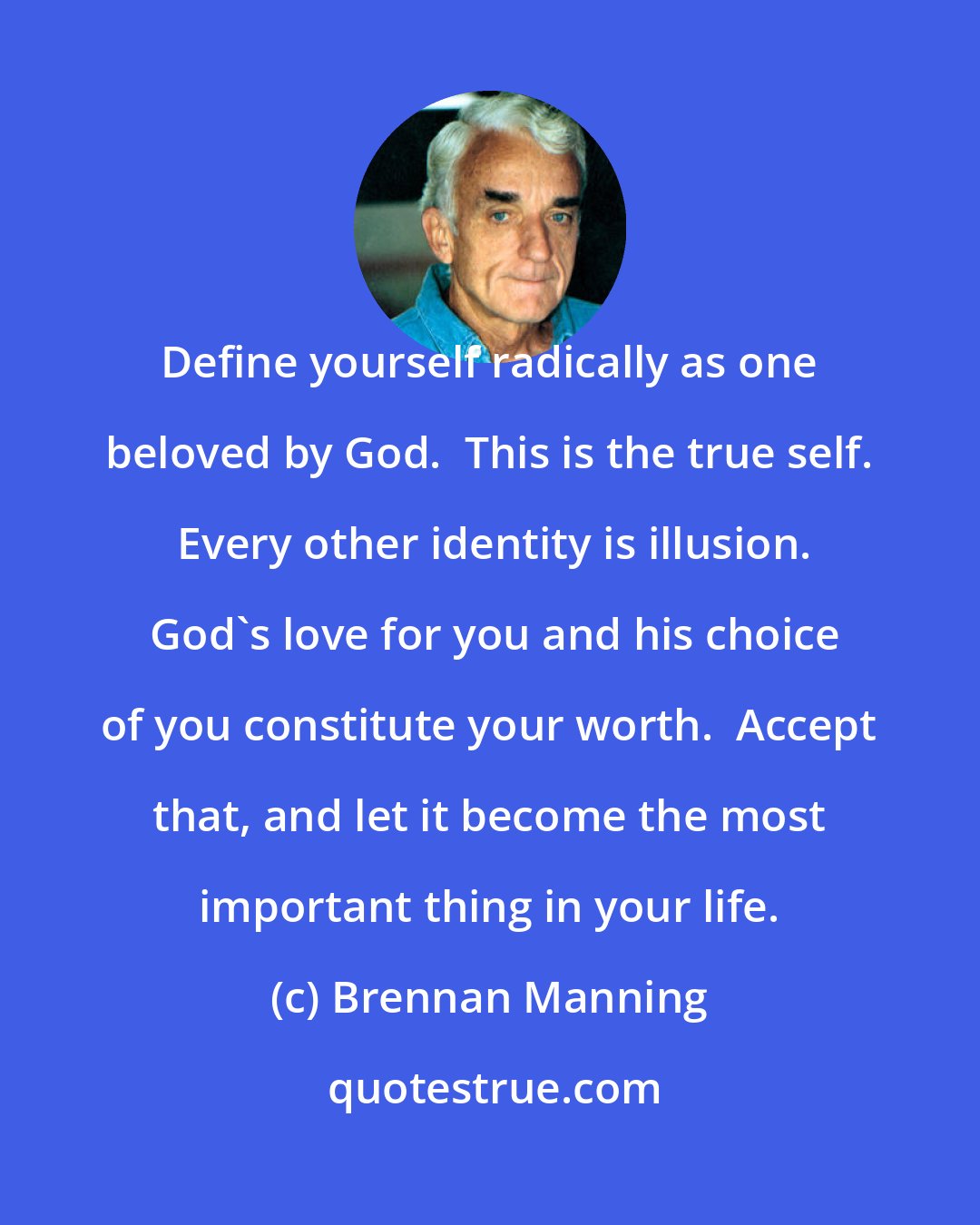 Brennan Manning: Define yourself radically as one beloved by God.  This is the true self.  Every other identity is illusion.  God's love for you and his choice of you constitute your worth.  Accept that, and let it become the most important thing in your life.