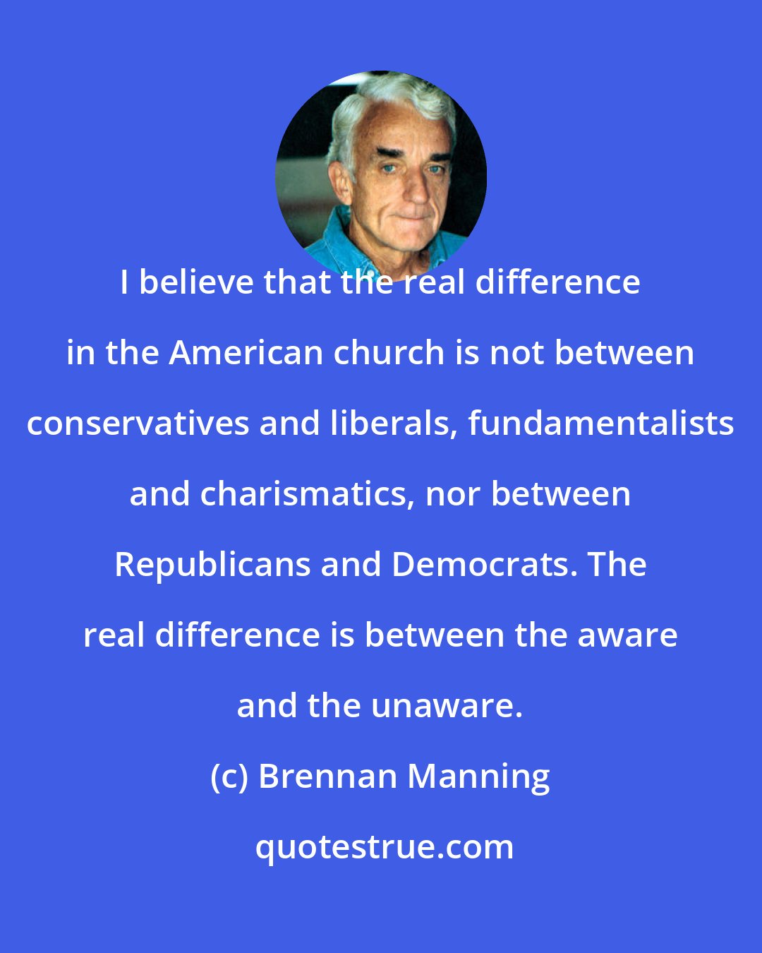 Brennan Manning: I believe that the real difference in the American church is not between conservatives and liberals, fundamentalists and charismatics, nor between Republicans and Democrats. The real difference is between the aware and the unaware.